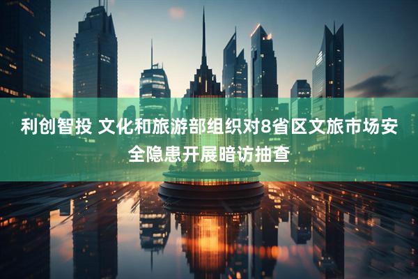 利创智投 文化和旅游部组织对8省区文旅市场安全隐患开展暗访抽查