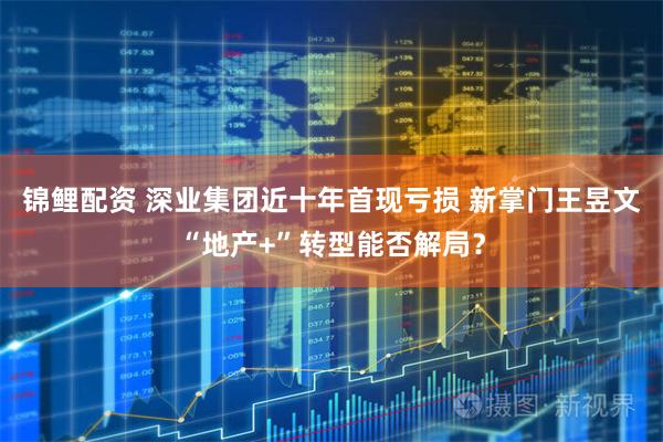 锦鲤配资 深业集团近十年首现亏损 新掌门王昱文“地产+”转型能否解局？
