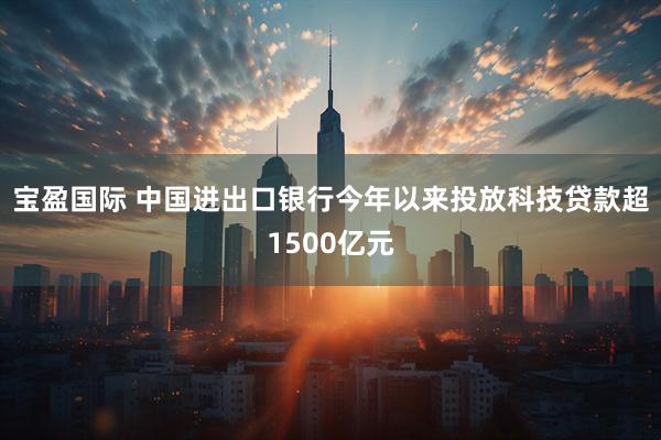 宝盈国际 中国进出口银行今年以来投放科技贷款超1500亿元