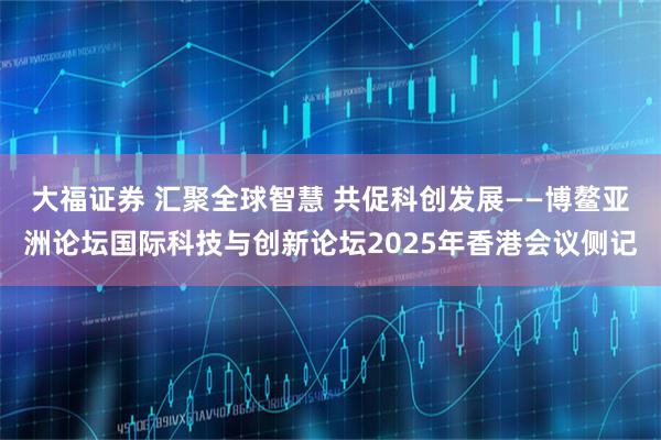 大福证券 汇聚全球智慧 共促科创发展——博鳌亚洲论坛国际科技与创新论坛2025年香港会议侧记