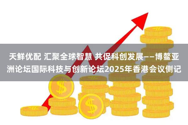 天鲜优配 汇聚全球智慧 共促科创发展——博鳌亚洲论坛国际科技与创新论坛2025年香港会议侧记