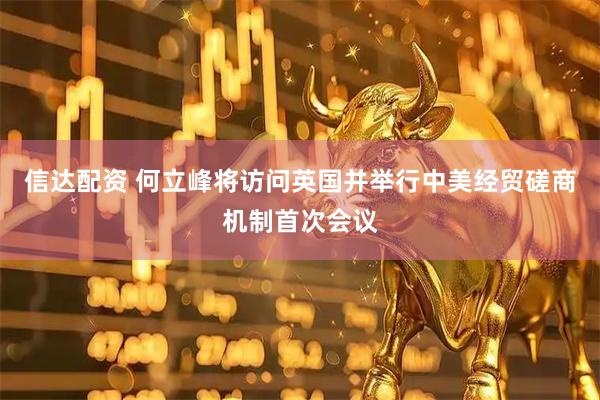 信达配资 何立峰将访问英国并举行中美经贸磋商机制首次会议