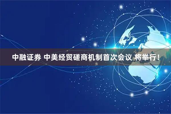 中融证券 中美经贸磋商机制首次会议 将举行！