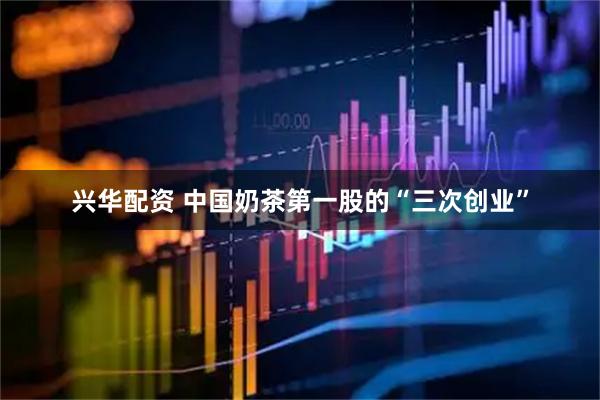 兴华配资 中国奶茶第一股的“三次创业”