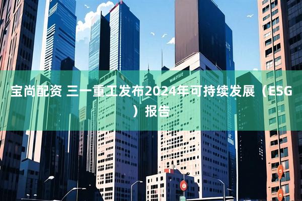 宝尚配资 三一重工发布2024年可持续发展（ESG）报告