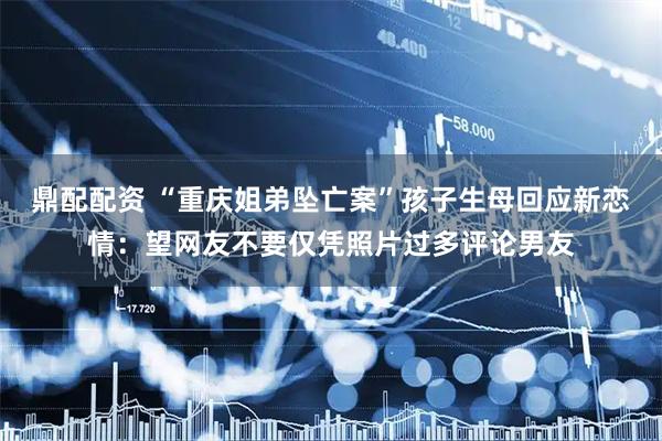 鼎配配资 “重庆姐弟坠亡案”孩子生母回应新恋情：望网友不要仅凭照片过多评论男友
