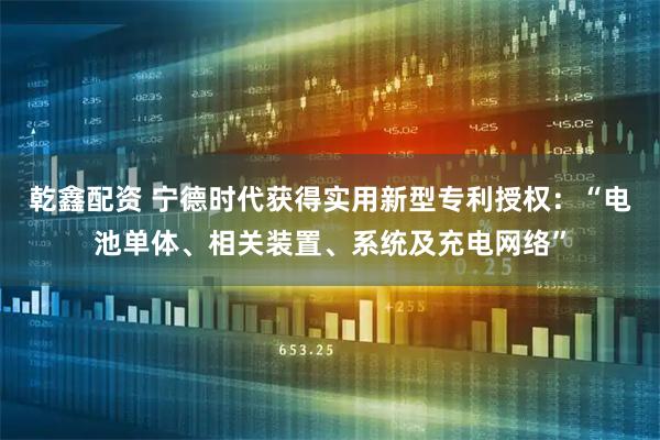 乾鑫配资 宁德时代获得实用新型专利授权：“电池单体、相关装置、系统及充电网络”