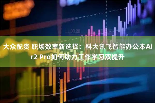 大众配资 职场效率新选择：科大讯飞智能办公本Air2 Pro如何助力工作学习双提升