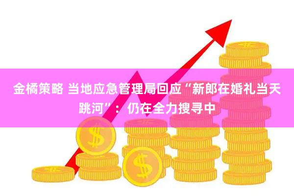 金橘策略 当地应急管理局回应“新郎在婚礼当天跳河”：仍在全力搜寻中