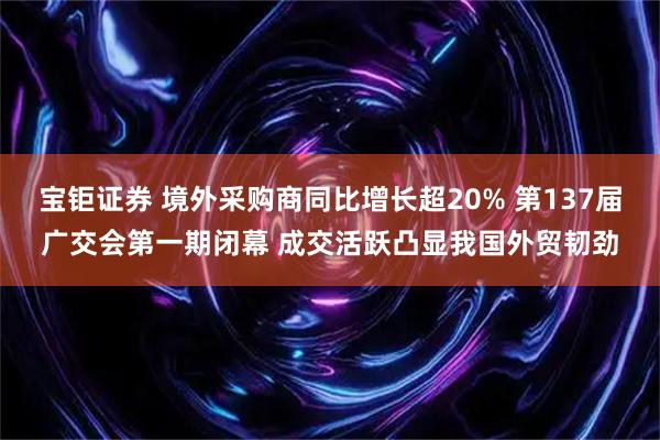 宝钜证券 境外采购商同比增长超20% 第137届广交会第一期闭幕 成交活跃凸显我国外贸韧劲