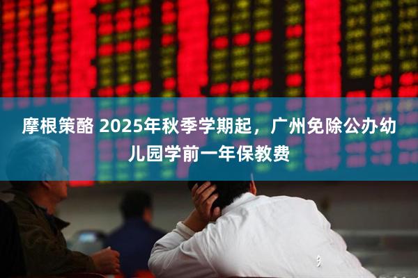 摩根策酪 2025年秋季学期起,广州免除公办幼儿园学前一年保教费