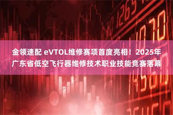 金领速配 eVTOL维修赛项首度亮相!2025年广东省低空飞行器维修技术职业技能竞赛落幕