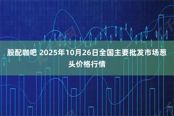 股配咖吧 2025年10月26日全国主要批发市场葱头价格行情