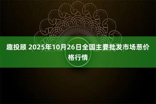 趣投顾 2025年10月26日全国主要批发市场葱价格行情