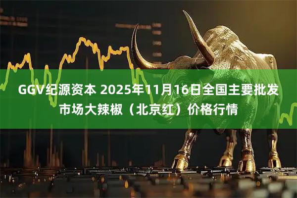 GGV纪源资本 2025年11月16日全国主要批发市场大辣椒（北京红）价格行情