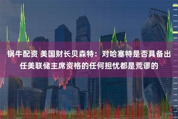 锅牛配资 美国财长贝森特：对哈塞特是否具备出任美联储主席资格的任何担忧都是荒谬的