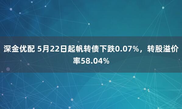 深金优配 5月22日起帆转债下跌0.07%，转股溢价率58.04%