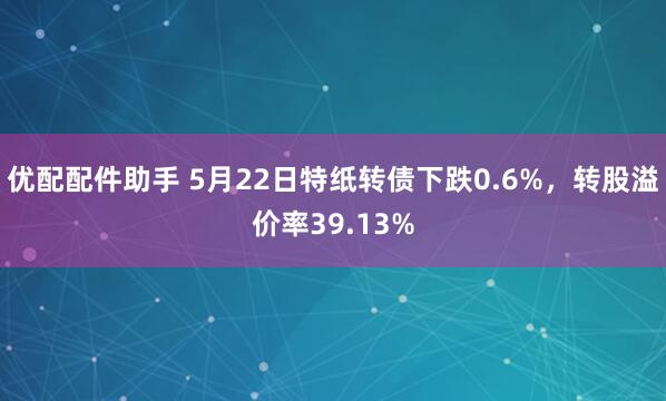 优配配件助手 5月22日特纸转债下跌0.6%，转股溢价率39.13%