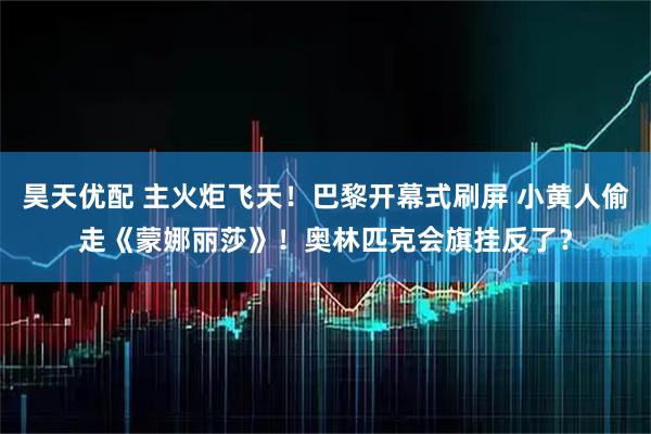 昊天优配 主火炬飞天！巴黎开幕式刷屏 小黄人偷走《蒙娜丽莎》！奥林匹克会旗挂反了？