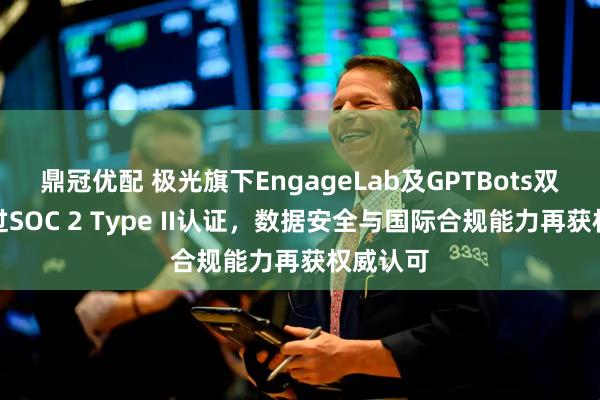 鼎冠优配 极光旗下EngageLab及GPTBots双品牌通过SOC 2 Type II认证，数据安全与国际合规能力再获权威认可