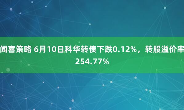 闻喜策略 6月10日科华转债下跌0.12%，转股溢价率254.77%