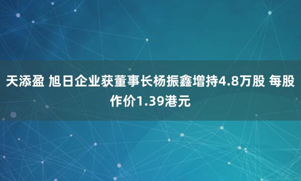 天添盈 旭日企业获董事长杨振鑫增持4.8万股 每股作价1.39港元