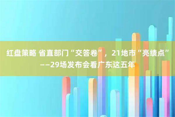 红盘策略 省直部门“交答卷”，21地市“亮绩点”——29场发布会看广东这五年