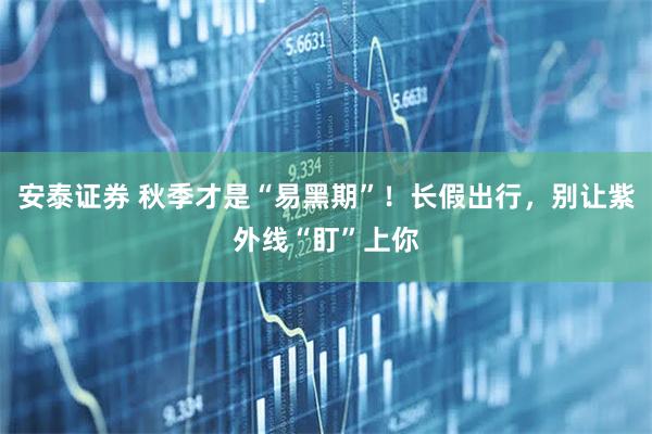 安泰证券 秋季才是“易黑期”!长假出行,别让紫外线“盯”上你