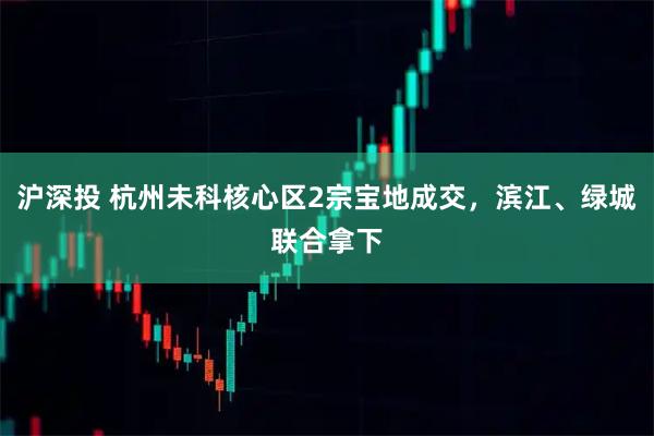 沪深投 杭州未科核心区2宗宝地成交，滨江、绿城联合拿下