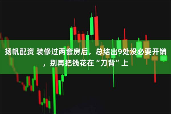 扬帆配资 装修过两套房后,总结出9处没必要开销,别再把钱花在“刀背”上