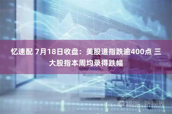 忆速配 7月18日收盘:美股道指跌逾400点 三大股指本周均录得跌幅